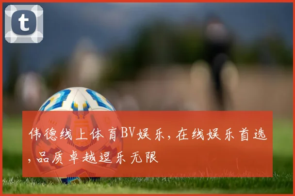 伟德线上体育BV娱乐,在线娱乐首选,品质卓越逗乐无限
