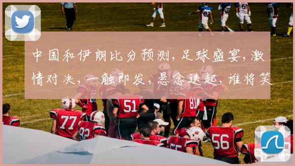 中国和伊朗比分预测,足球盛宴,激情对决,一触即发,悬念迭起,谁将笑到最后