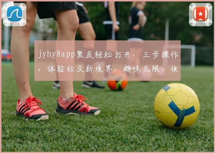 jyhy8app聚友轻松打开，三步操作，体验社交新境界，趣味无限，快来加入