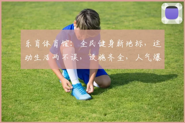 乐育体育馆：全民健身新地标，运动生活两不误，设施齐全，人气爆棚